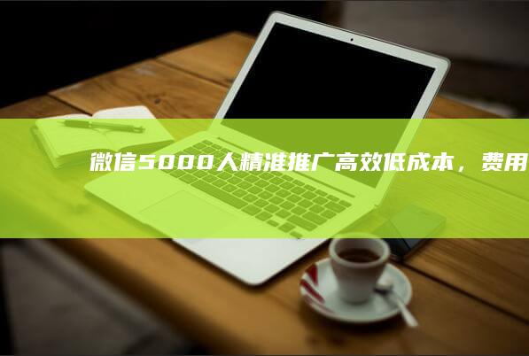 微信5000人精准推广：高效低成本，费用咨询与策略解析